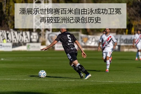 潘展乐世锦赛百米自由泳成功卫冕 再破亚洲纪录创历史